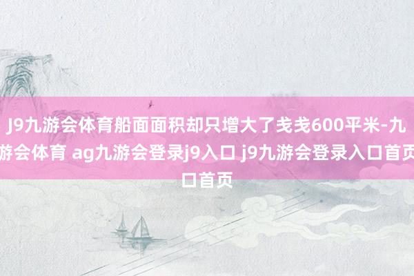 J9九游会体育船面面积却只增大了戋戋600平米-九游会体育 ag九游会登录j9入口 j9九游会登录入口首页