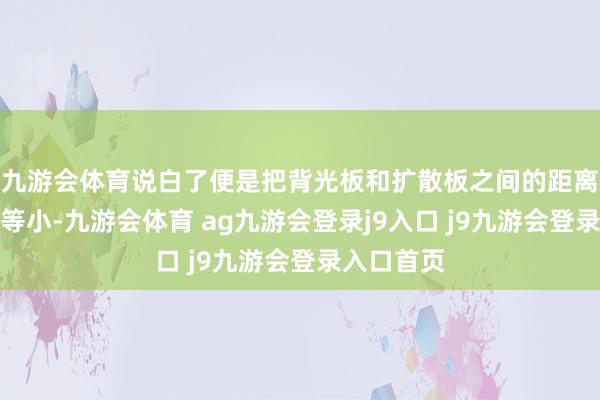 九游会体育说白了便是把背光板和扩散板之间的距离作念得相等小-九游会体育 ag九游会登录j9入口 j9九游会登录入口首页