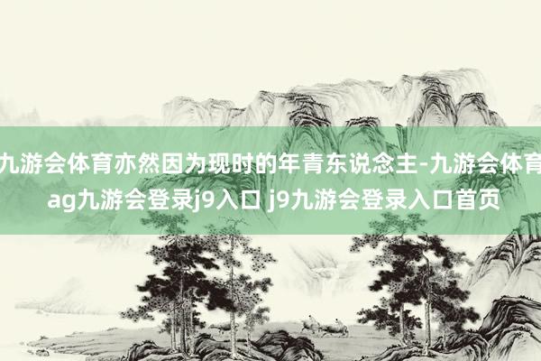 九游会体育亦然因为现时的年青东说念主-九游会体育 ag九游会登录j9入口 j9九游会登录入口首页