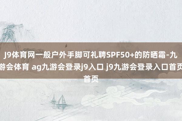 J9体育网一般户外手脚可礼聘SPF50+的防晒霜-九游会体育 ag九游会登录j9入口 j9九游会登录入口首页