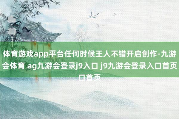 体育游戏app平台任何时候王人不错开启创作-九游会体育 ag九游会登录j9入口 j9九游会登录入口首页