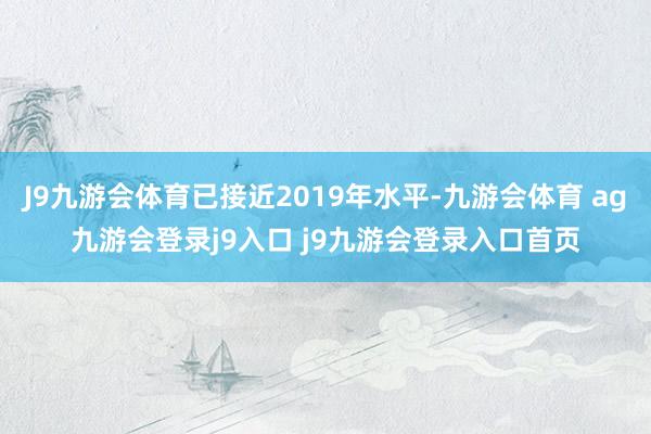 J9九游会体育已接近2019年水平-九游会体育 ag九游会登录j9入口 j9九游会登录入口首页