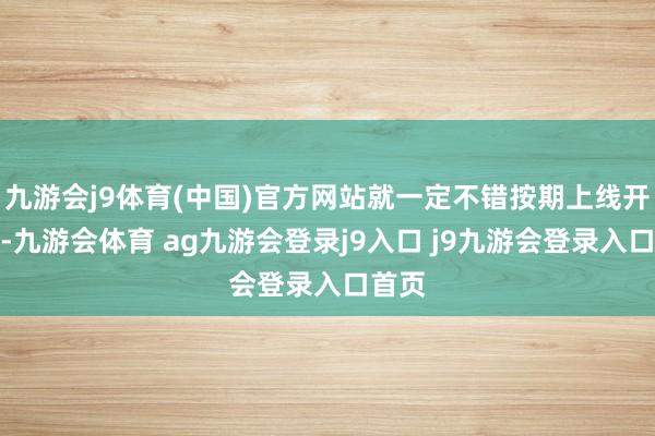 九游会j9体育(中国)官方网站就一定不错按期上线开播了-九游会体育 ag九游会登录j9入口 j9九游会登录入口首页