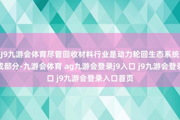 J9九游会体育尽管回收材料行业是动力轮回生态系统的关节构成部分-九游会体育 ag九游会登录j9入口 j9九游会登录入口首页