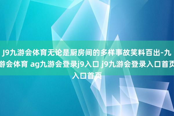 J9九游会体育无论是厨房间的多样事故笑料百出-九游会体育 ag九游会登录j9入口 j9九游会登录入口首页