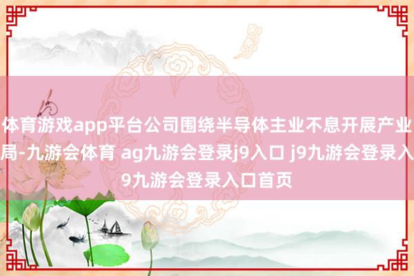 体育游戏app平台公司围绕半导体主业不息开展产业投资布局-九游会体育 ag九游会登录j9入口 j9九游会登录入口首页