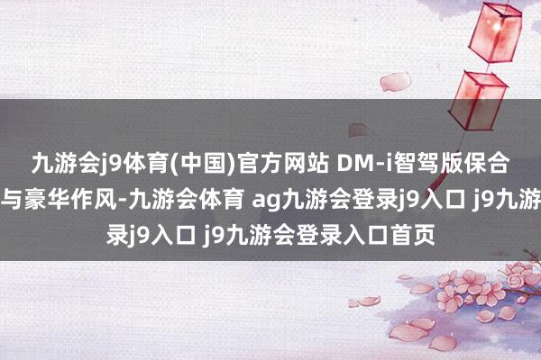 九游会j9体育(中国)官方网站 DM-i智驾版保合手了一贯的大气与豪华作风-九游会体育 ag九游会登录j9入口 j9九游会登录入口首页