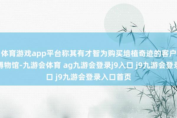 体育游戏app平台称其有才智为购买培植奇迹的客户预约河南博物馆-九游会体育 ag九游会登录j9入口 j9九游会登录入口首页
