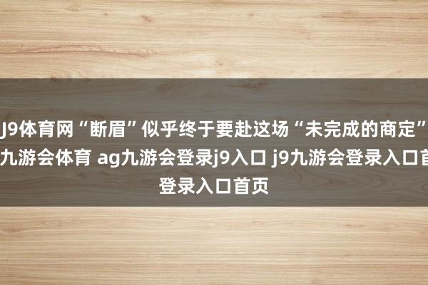 J9体育网“断眉”似乎终于要赴这场“未完成的商定”了-九游会体育 ag九游会登录j9入口 j9九游会登录入口首页