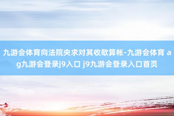 九游会体育向法院央求对其收歇算帐-九游会体育 ag九游会登录j9入口 j9九游会登录入口首页