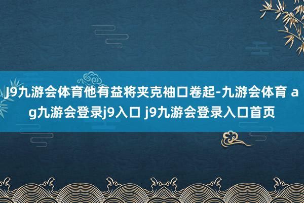J9九游会体育他有益将夹克袖口卷起-九游会体育 ag九游会登录j9入口 j9九游会登录入口首页