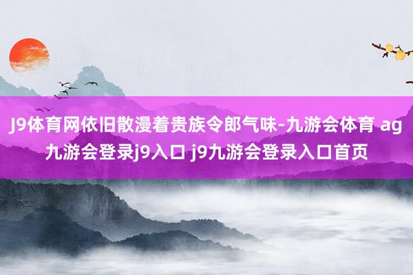 J9体育网依旧散漫着贵族令郎气味-九游会体育 ag九游会登录j9入口 j9九游会登录入口首页