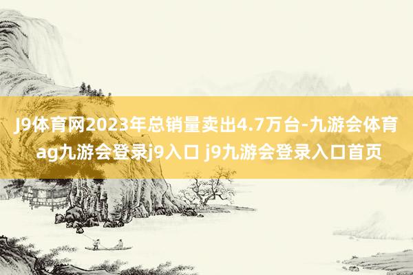 J9体育网2023年总销量卖出4.7万台-九游会体育 ag九游会登录j9入口 j9九游会登录入口首页