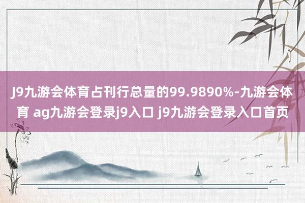 J9九游会体育占刊行总量的99.9890%-九游会体育 ag九游会登录j9入口 j9九游会登录入口首页