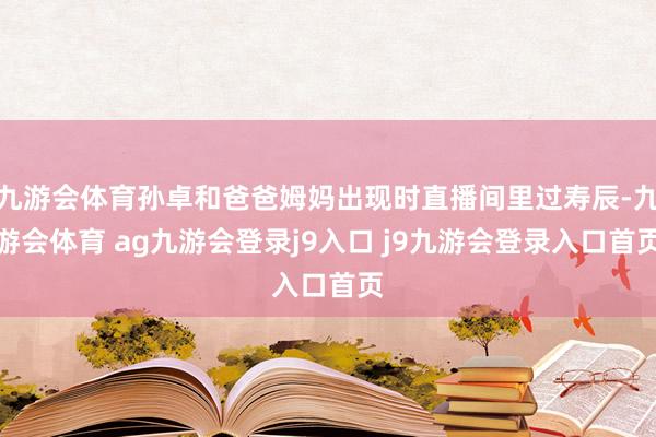 九游会体育孙卓和爸爸姆妈出现时直播间里过寿辰-九游会体育 ag九游会登录j9入口 j9九游会登录入口首页