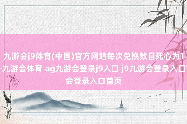 九游会j9体育(中国)官方网站每次兑换数目死心为10个-九游会体育 ag九游会登录j9入口 j9九游会登录入口首页