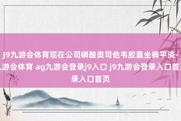 J9九游会体育现在公司磷酸奥司他韦胶囊坐褥平淡-九游会体育 ag九游会登录j9入口 j9九游会登录入口首页