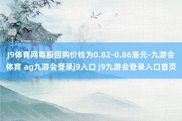 J9体育网每股回购价钱为0.82-0.86港元-九游会体育 ag九游会登录j9入口 j9九游会登录入口首页