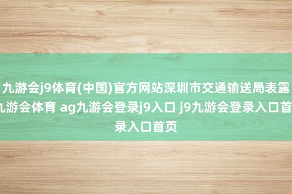 九游会j9体育(中国)官方网站深圳市交通输送局表露-九游会体育 ag九游会登录j9入口 j9九游会登录入口首页