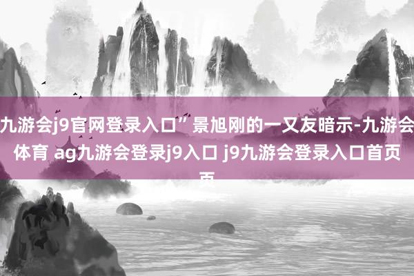 九游会j9官网登录入口”景旭刚的一又友暗示-九游会体育 ag九游会登录j9入口 j9九游会登录入口首页