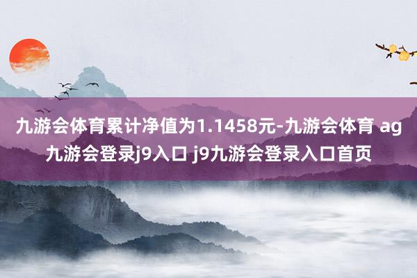 九游会体育累计净值为1.1458元-九游会体育 ag九游会登录j9入口 j9九游会登录入口首页