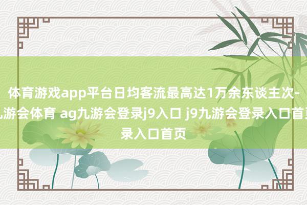 体育游戏app平台日均客流最高达1万余东谈主次-九游会体育 ag九游会登录j9入口 j9九游会登录入口首页