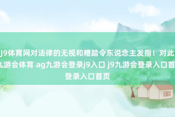J9体育网对法律的无视和糟踏令东说念主发指！对此-九游会体育 ag九游会登录j9入口 j9九游会登录入口首页