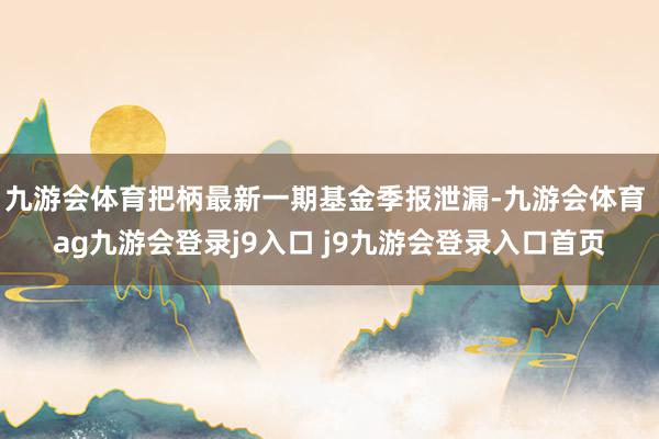 九游会体育把柄最新一期基金季报泄漏-九游会体育 ag九游会登录j9入口 j9九游会登录入口首页