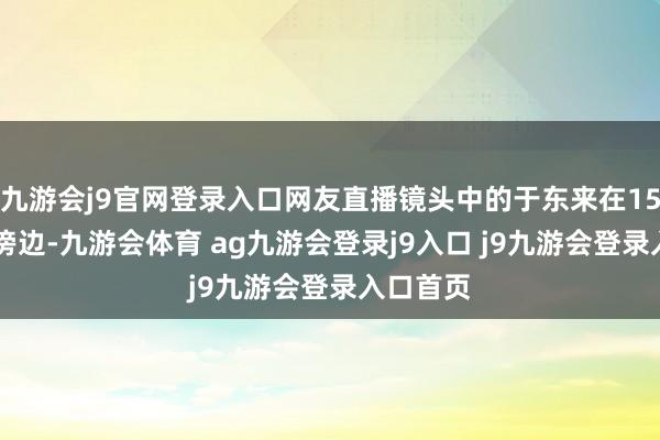 九游会j9官网登录入口网友直播镜头中的于东来在15点18分傍边-九游会体育 ag九游会登录j9入口 j9九游会登录入口首页