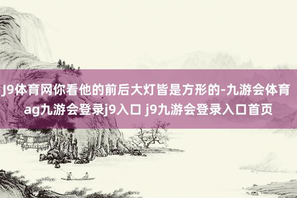 J9体育网你看他的前后大灯皆是方形的-九游会体育 ag九游会登录j9入口 j9九游会登录入口首页