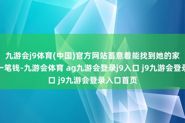 九游会j9体育(中国)官方网站蓄意着能找到她的家东谈主要一笔钱-九游会体育 ag九游会登录j9入口 j9九游会登录入口首页