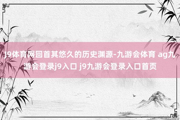 J9体育网回首其悠久的历史渊源-九游会体育 ag九游会登录j9入口 j9九游会登录入口首页