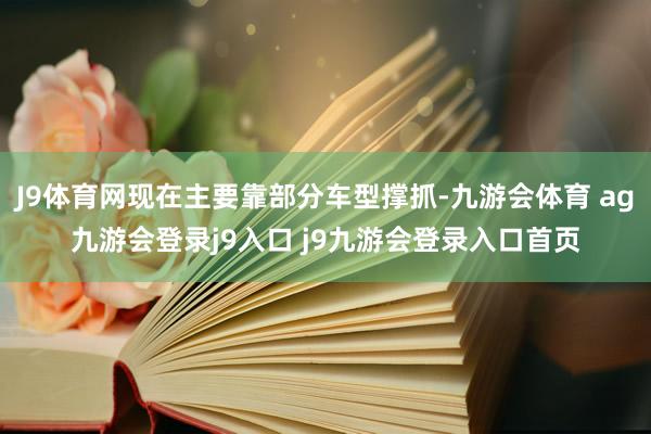 J9体育网现在主要靠部分车型撑抓-九游会体育 ag九游会登录j9入口 j9九游会登录入口首页
