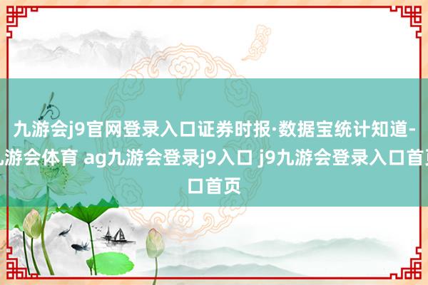 九游会j9官网登录入口　　证券时报·数据宝统计知道-九游会体育 ag九游会登录j9入口 j9九游会登录入口首页