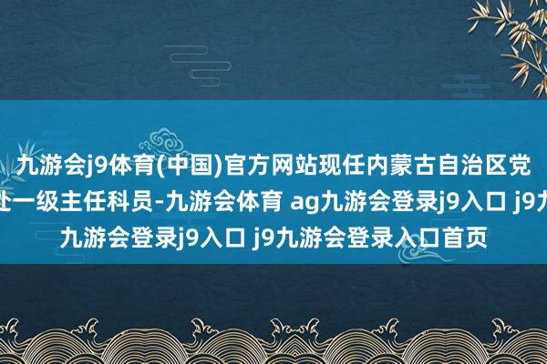 九游会j9体育(中国)官方网站现任内蒙古自治区党委组织部公事员二处一级主任科员-九游会体育 ag九游会登录j9入口 j9九游会登录入口首页