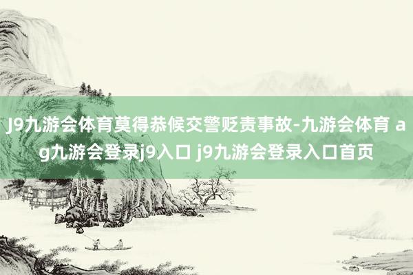 J9九游会体育莫得恭候交警贬责事故-九游会体育 ag九游会登录j9入口 j9九游会登录入口首页