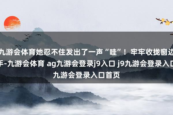 九游会体育她忍不住发出了一声“哇”！牢牢收拢窗边的扶手-九游会体育 ag九游会登录j9入口 j9九游会登录入口首页