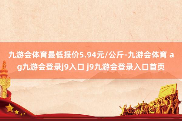 九游会体育最低报价5.94元/公斤-九游会体育 ag九游会登录j9入口 j9九游会登录入口首页
