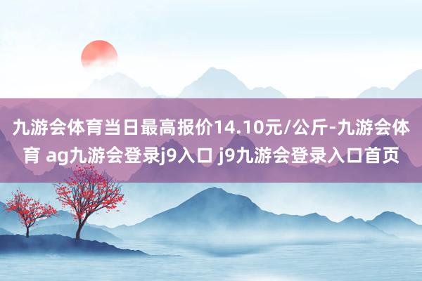 九游会体育当日最高报价14.10元/公斤-九游会体育 ag九游会登录j9入口 j9九游会登录入口首页