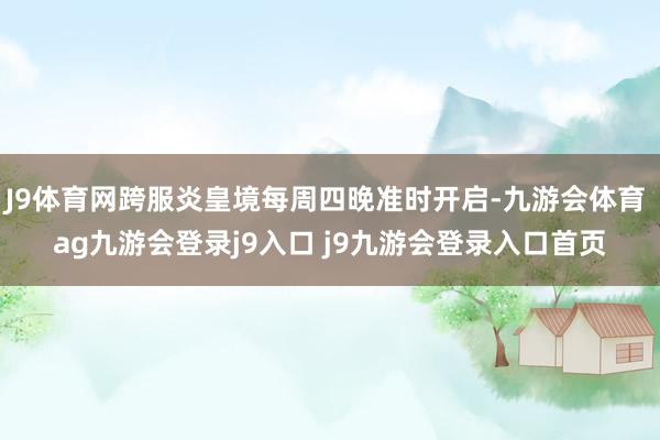 J9体育网跨服炎皇境每周四晚准时开启-九游会体育 ag九游会登录j9入口 j9九游会登录入口首页