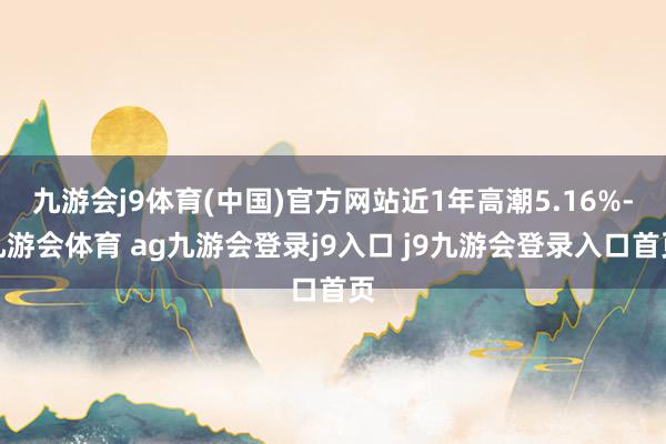 九游会j9体育(中国)官方网站近1年高潮5.16%-九游会体育 ag九游会登录j9入口 j9九游会登录入口首页