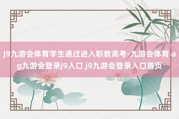J9九游会体育学生通过进入职教高考-九游会体育 ag九游会登录j9入口 j9九游会登录入口首页