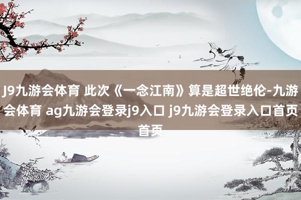 J9九游会体育 此次《一念江南》算是超世绝伦-九游会体育 ag九游会登录j9入口 j9九游会登录入口首页
