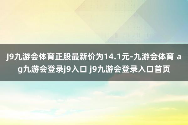 J9九游会体育正股最新价为14.1元-九游会体育 ag九游会登录j9入口 j9九游会登录入口首页