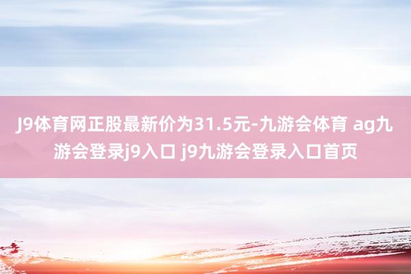 J9体育网正股最新价为31.5元-九游会体育 ag九游会登录j9入口 j9九游会登录入口首页