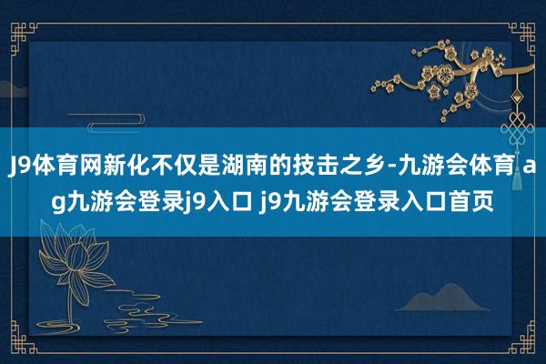 J9体育网新化不仅是湖南的技击之乡-九游会体育 ag九游会登录j9入口 j9九游会登录入口首页