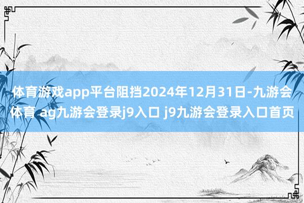 体育游戏app平台阻挡2024年12月31日-九游会体育 ag九游会登录j9入口 j9九游会登录入口首页