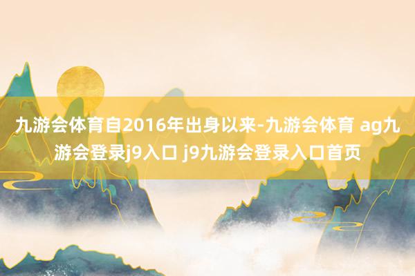 九游会体育自2016年出身以来-九游会体育 ag九游会登录j9入口 j9九游会登录入口首页