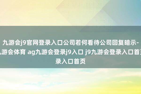 九游会j9官网登录入口公司若何看待公司回复暗示-九游会体育 ag九游会登录j9入口 j9九游会登录入口首页