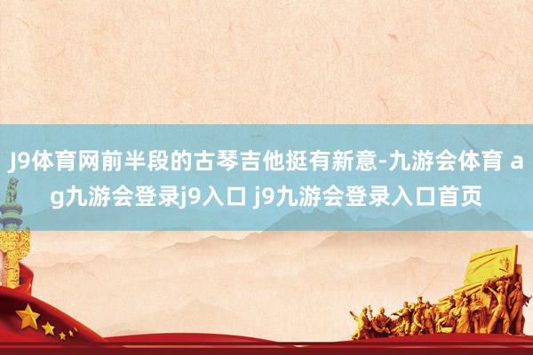 J9体育网前半段的古琴吉他挺有新意-九游会体育 ag九游会登录j9入口 j9九游会登录入口首页